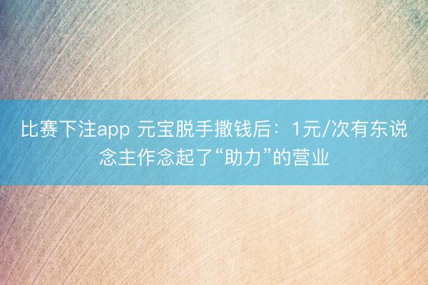 比赛下注app 元宝脱手撒钱后:1元/次有东说念主作念起了“助力”的营业
