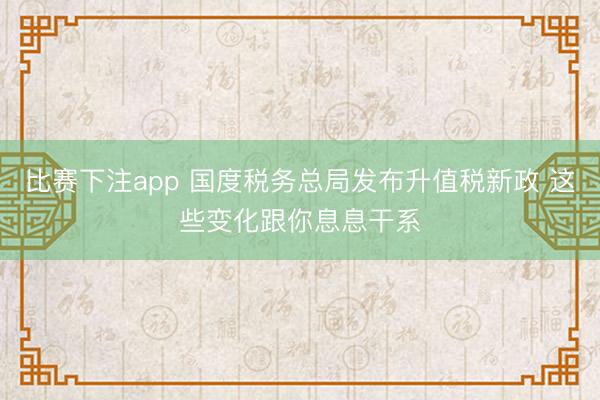比赛下注app 国度税务总局发布升值税新政 这些变化跟你息息干系