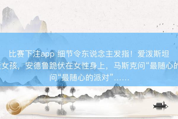 比赛下注app 细节令东说念主发指！爱泼斯坦在厨房追赶女孩，安德鲁跪伏在女性身上，马斯克问“最随心的派对”……