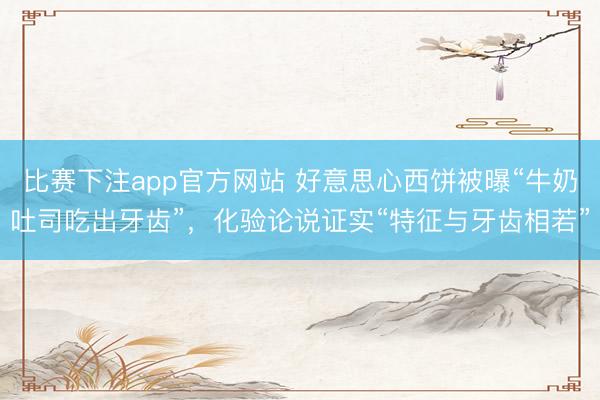 比赛下注app官方网站 好意思心西饼被曝“牛奶吐司吃出牙齿”,化验论说证实“特征与牙齿相若”