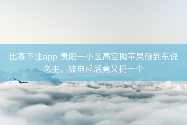 比赛下注app 贵阳一小区高空抛苹果砸到东说念主,被申斥后竟又扔一个
