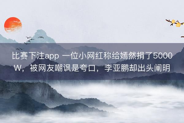 比赛下注app 一位小网红称给嫣然捐了5000W,被网友嘲讽是夸口,李亚鹏却出头阐明