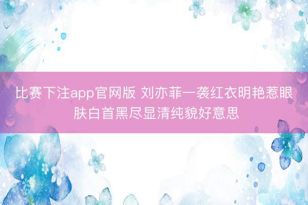 比赛下注app官网版 刘亦菲一袭红衣明艳惹眼 肤白首黑尽显清纯貌好意思