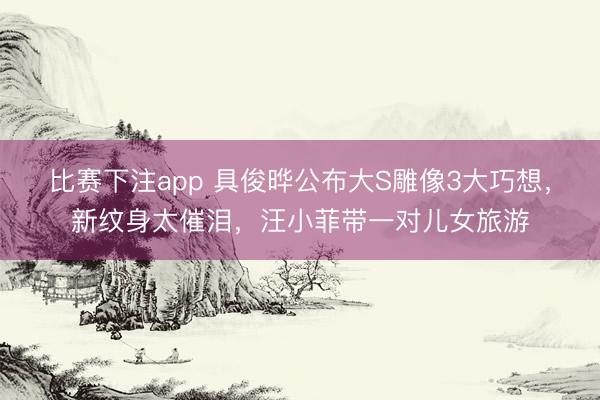 比赛下注app 具俊晔公布大S雕像3大巧想，新纹身太催泪，汪小菲带一对儿女旅游