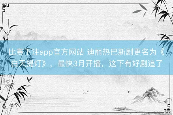 比赛下注app官方网站 迪丽热巴新剧更名为《白天提灯》，最快3月开播，这下有好剧追了