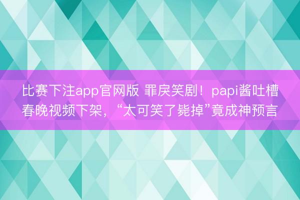 比赛下注app官网版 罪戾笑剧!papi酱吐槽春晚视频下架,“太可笑了毙掉”竟成神预言