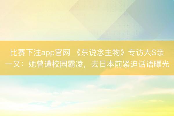 比赛下注app官网 《东说念主物》专访大S亲一又：她曾遭校园霸凌，去日本前紧迫话语曝光