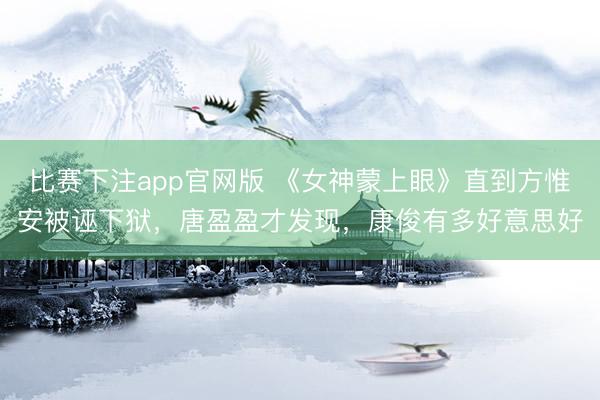 比赛下注app官网版 《女神蒙上眼》直到方惟安被诬下狱，唐盈盈才发现，康俊有多好意思好