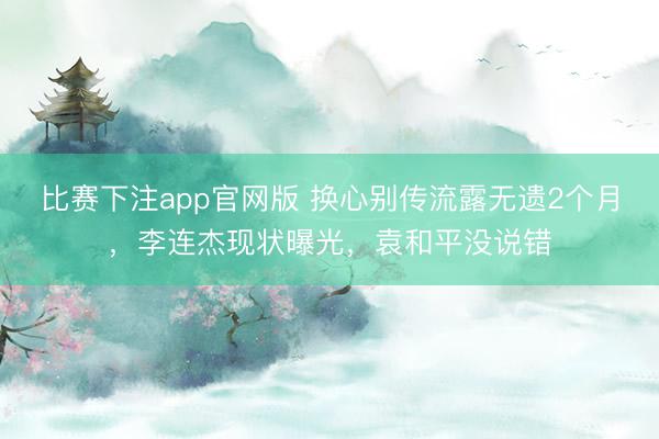 比赛下注app官网版 换心别传流露无遗2个月，李连杰现状曝光，袁和平没说错