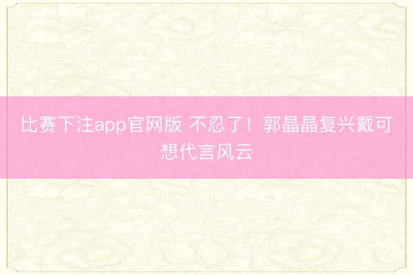 比赛下注app官网版 不忍了！郭晶晶复兴戴可想代言风云