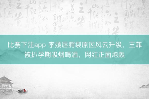 比赛下注app 李嫣唇腭裂原因风云升级，王菲被扒孕期吸烟喝酒，网红正面炮轰
