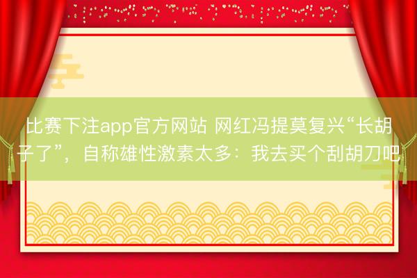 比赛下注app官方网站 网红冯提莫复兴“长胡子了”,自称雄性激素太多:我去买个刮胡刀吧