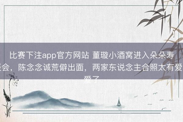 比赛下注app官方网站 董璇小酒窝进入朵朵寿辰会，陈念念诚荒僻出面，两家东说念主合照太有爱了
