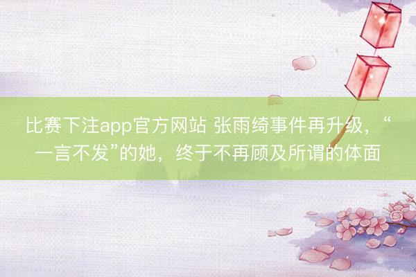 比赛下注app官方网站 张雨绮事件再升级,“一言不发”的她,终于不再顾及所谓的体面