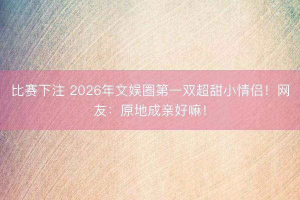 比赛下注 2026年文娱圈第一双超甜小情侣!网友:原地成亲好嘛!