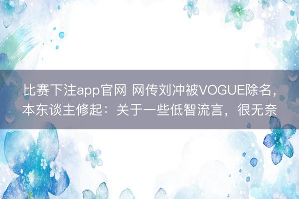 比赛下注app官网 网传刘冲被VOGUE除名，本东谈主修起：关于一些低智流言，很无奈