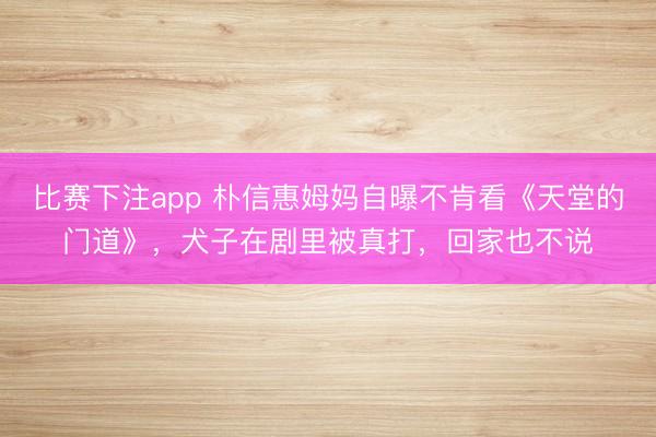 比赛下注app 朴信惠姆妈自曝不肯看《天堂的门道》，犬子在剧里被真打，回家也不说