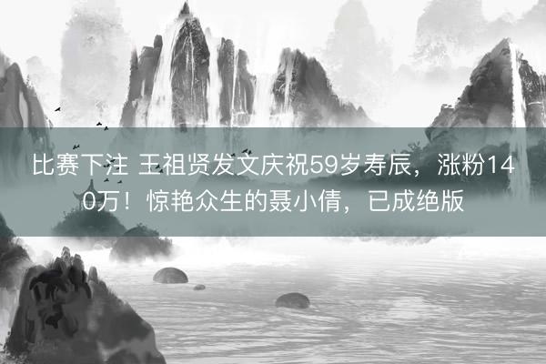 比赛下注 王祖贤发文庆祝59岁寿辰，涨粉140万！惊艳众生的聂小倩，已成绝版