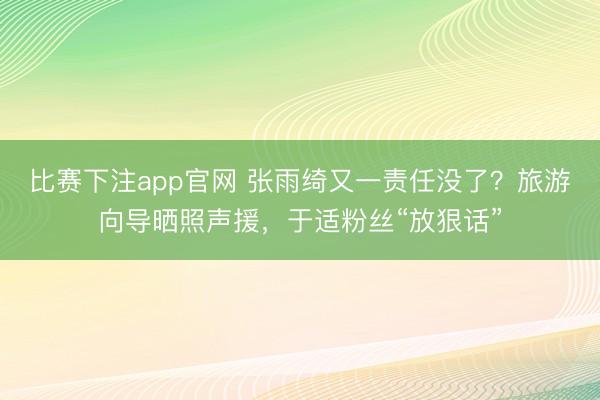 比赛下注app官网 张雨绮又一责任没了？旅游向导晒照声援，于适粉丝“放狠话”
