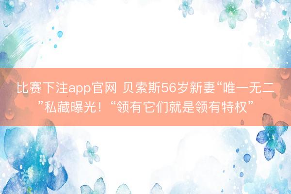 比赛下注app官网 贝索斯56岁新妻“唯一无二”私藏曝光！“领有它们就是领有特权”