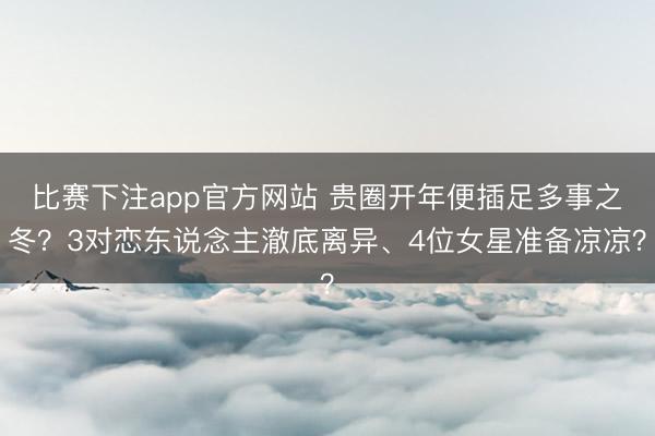 比赛下注app官方网站 贵圈开年便插足多事之冬？3对恋东说念主澈底离异、4位女星准备凉凉？