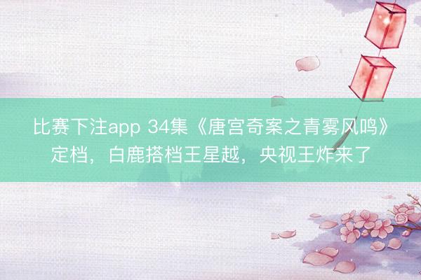 比赛下注app 34集《唐宫奇案之青雾风鸣》定档，白鹿搭档王星越，央视王炸来了