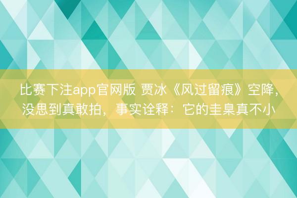 比赛下注app官网版 贾冰《风过留痕》空降，没思到真敢拍，事实诠释：它的圭臬真不小