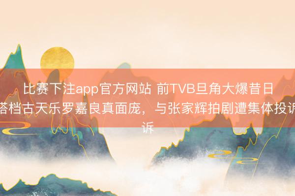 比赛下注app官方网站 前TVB旦角大爆昔日搭档古天乐罗嘉良真面庞，与张家辉拍剧遭集体投诉