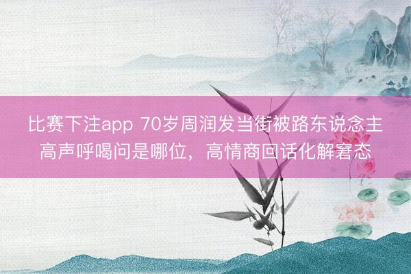 比赛下注app 70岁周润发当街被路东说念主高声呼喝问是哪位，高情商回话化解窘态