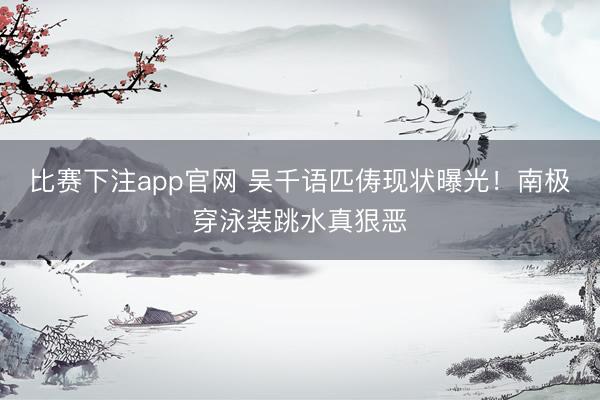 比赛下注app官网 吴千语匹俦现状曝光！南极穿泳装跳水真狠恶