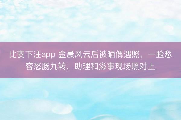 比赛下注app 金晨风云后被晒偶遇照，一脸愁容愁肠九转，助理和滋事现场照对上