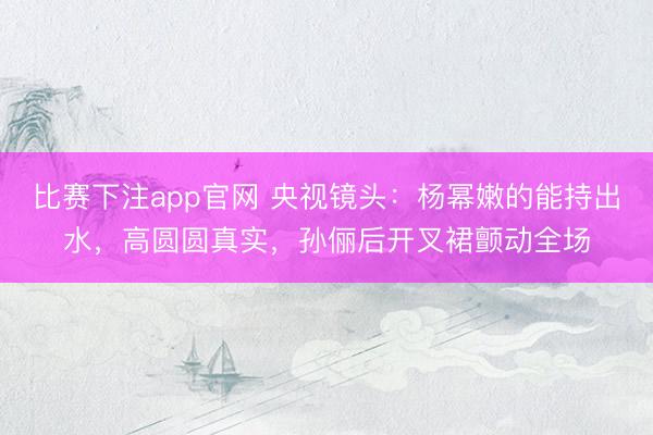 比赛下注app官网 央视镜头：杨幂嫩的能持出水，高圆圆真实，孙俪后开叉裙颤动全场