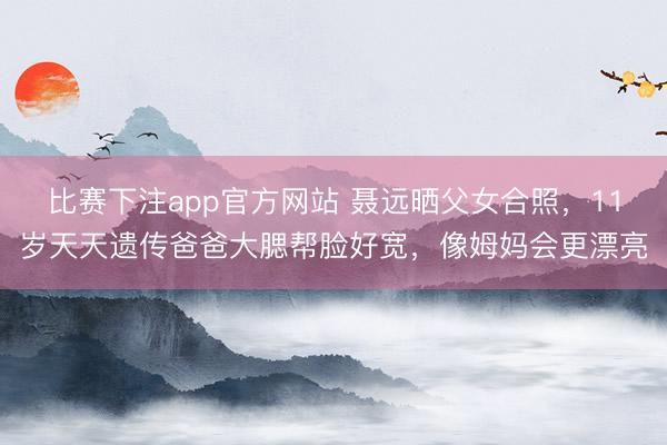 比赛下注app官方网站 聂远晒父女合照，11岁天天遗传爸爸大腮帮脸好宽，像姆妈会更漂亮