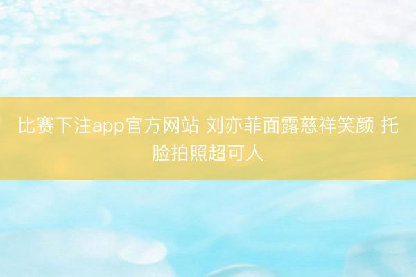 比赛下注app官方网站 刘亦菲面露慈祥笑颜 托脸拍照超可人