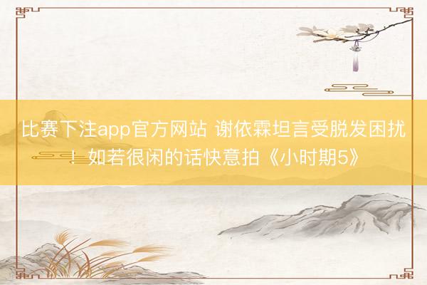 比赛下注app官方网站 谢依霖坦言受脱发困扰！如若很闲的话快意拍《小时期5》