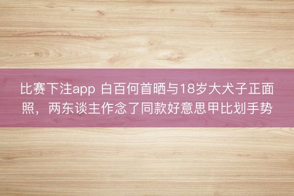 比赛下注app 白百何首晒与18岁大犬子正面照，两东谈主作念了同款好意思甲比划手势