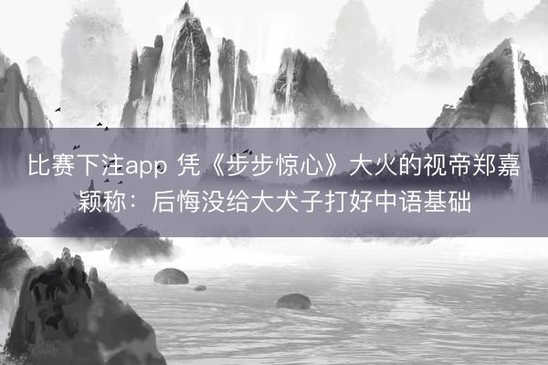 比赛下注app 凭《步步惊心》大火的视帝郑嘉颖称:后悔没给大犬子打好中语基础
