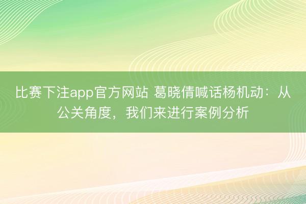 比赛下注app官方网站 葛晓倩喊话杨机动：从公关角度，我们来进行案例分析