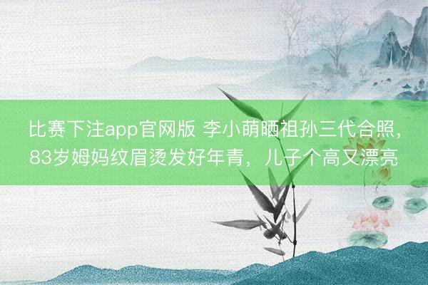 比赛下注app官网版 李小萌晒祖孙三代合照，83岁姆妈纹眉烫发好年青，儿子个高又漂亮