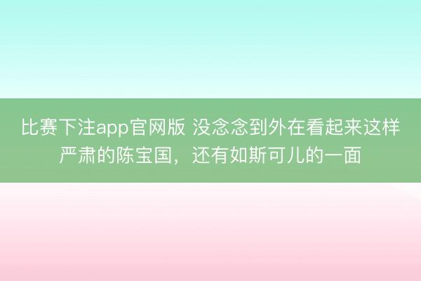 比赛下注app官网版 没念念到外在看起来这样严肃的陈宝国，还有如斯可儿的一面