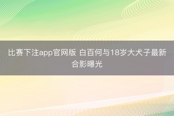 比赛下注app官网版 白百何与18岁大犬子最新合影曝光