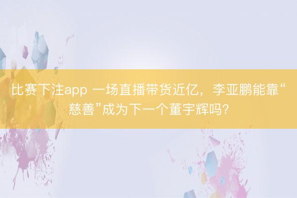比赛下注app 一场直播带货近亿，李亚鹏能靠“慈善”成为下一个董宇辉吗？