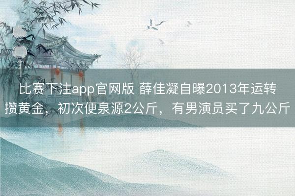 比赛下注app官网版 薛佳凝自曝2013年运转攒黄金,初次便泉源2公斤,有男演员买了九公斤