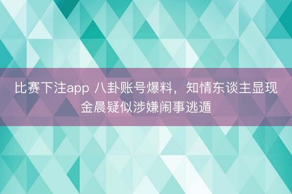 比赛下注app 八卦账号爆料，知情东谈主显现金晨疑似涉嫌闹事逃遁