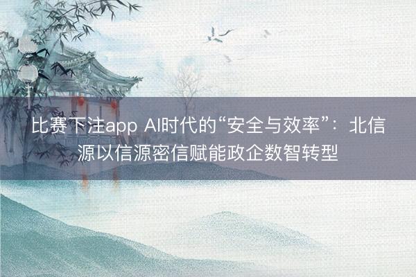比赛下注app AI时代的“安全与效率”：北信源以信源密信赋能政企数智转型