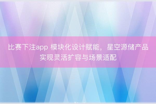 比赛下注app 模块化设计赋能,星空源储产品实现灵活扩容与场景适配