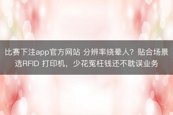 比赛下注app官方网站 分辨率绕晕人？贴合场景选RFID 打印机，少花冤枉钱还不耽误业务