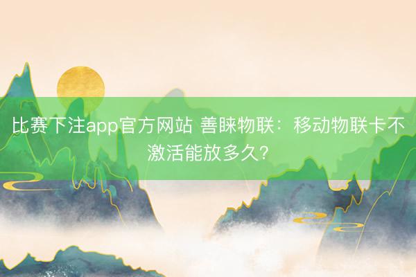 比赛下注app官方网站 善睐物联：移动物联卡不激活能放多久？