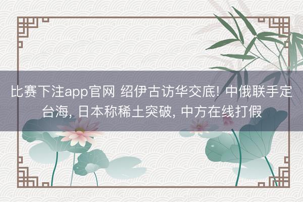 比赛下注app官网 绍伊古访华交底! 中俄联手定台海， 日本称稀土突破， 中方在线打假
