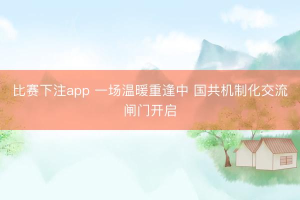 比赛下注app 一场温暖重逢中 国共机制化交流闸门开启